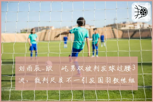 刘雨辰_欧烜屹男双被判发球过腰3次,裁判尺度不一引发国羽教练组抗议