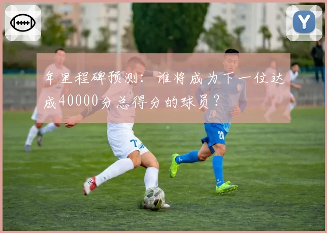 年里程碑预测：谁将成为下一位达成40000分总得分的球员？