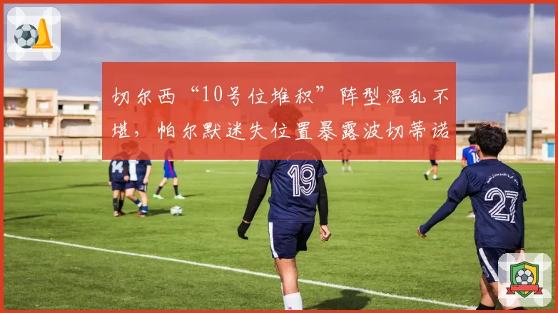 切尔西“10号位堆积”阵型混乱不堪，帕尔默迷失位置暴露波切蒂诺无解难题
