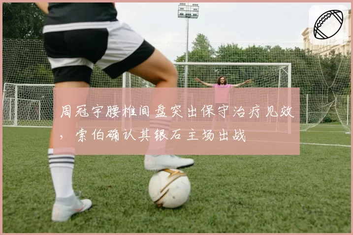 周冠宇腰椎间盘突出保守治疗见效，索伯确认其银石主场出战