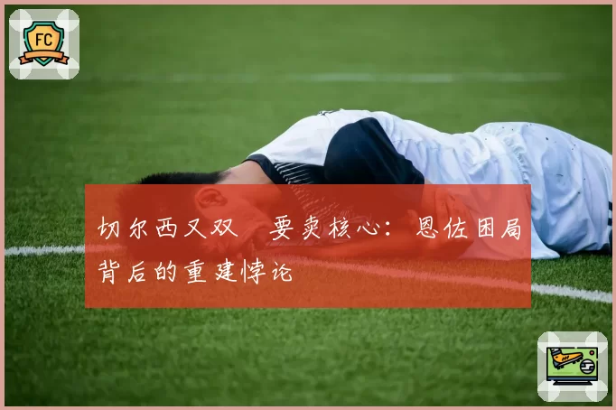 切尔西又双叒要卖核心：恩佐困局背后的重建悖论