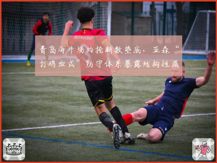 青岛海牛场均抢断数垫底,亚森“打鸡血式”防守体系暴露结构性漏洞
