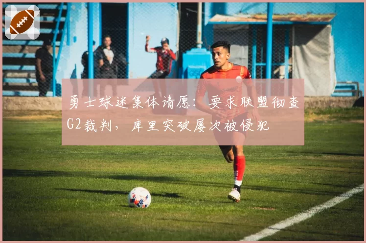 勇士球迷集体请愿：要求联盟彻查G2裁判，库里突破屡次被侵犯