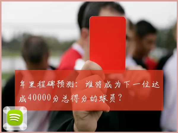 年里程碑预测：谁将成为下一位达成40000分总得分的球员？