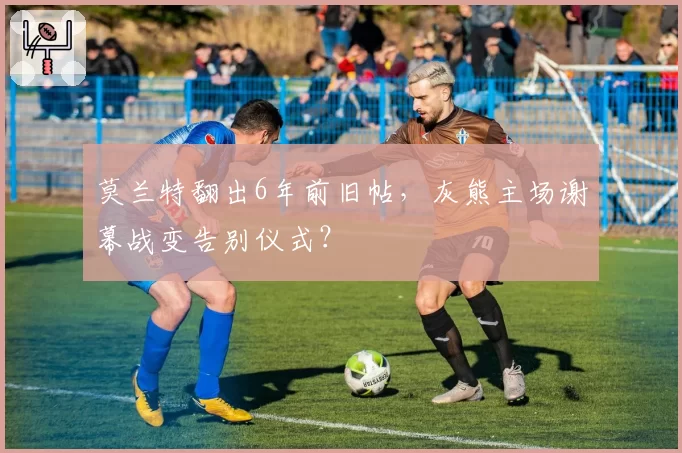 莫兰特翻出6年前旧帖，灰熊主场谢幕战变告别仪式？