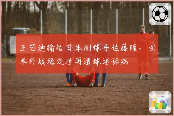 王艺迪输给日本削球手佐藤瞳，女单外战稳定性再遭球迷诟病