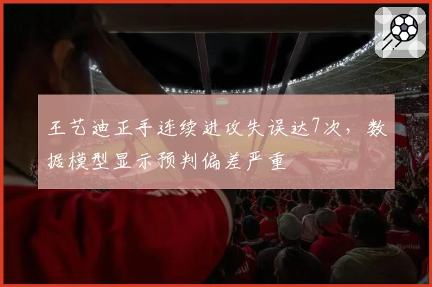 王艺迪正手连续进攻失误达7次，数据模型显示预判偏差严重