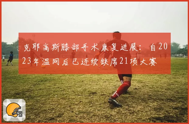 克耶高斯膝部手术康复进展:自2023年温网后已连续缺席21项大赛