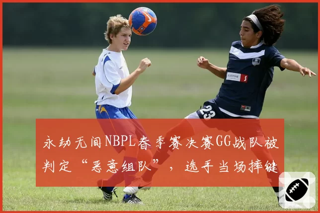 永劫无间NBPL春季赛决赛GG战队被判定“恶意组队”,选手当场摔键盘抗议