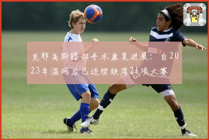 克耶高斯膝部手术康复进展:自2023年温网后已连续缺席21项大赛