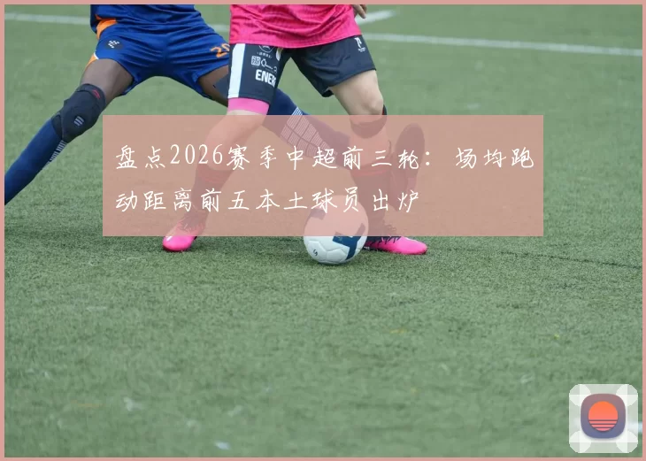盘点2026赛季中超前三轮：场均跑动距离前五本土球员出炉