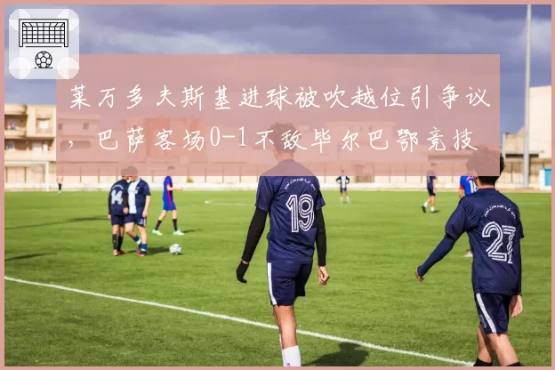 莱万多夫斯基进球被吹越位引争议，巴萨客场0-1不敌毕尔巴鄂竞技