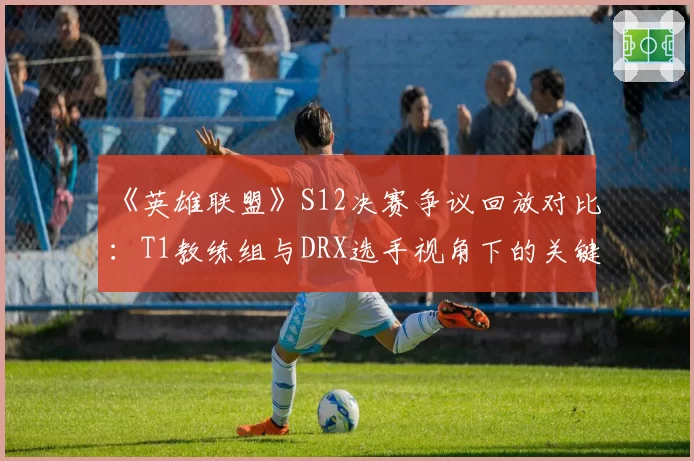 《英雄联盟》S12决赛争议回放对比:T1教练组与DRX选手视角下的关键团战判罚