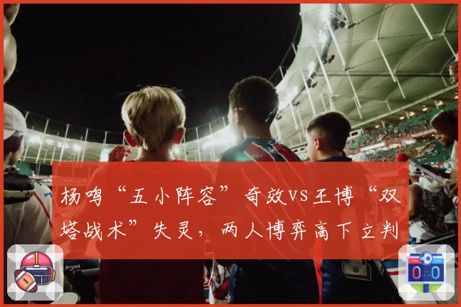 杨鸣“五小阵容”奇效vs王博“双塔战术”失灵,两人博弈高下立判