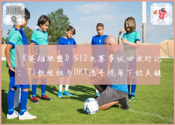 《英雄联盟》S12决赛争议回放对比:T1教练组与DRX选手视角下的关键团战判罚