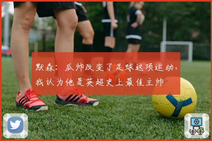 默森:瓜帅改变了足球这项运动,我认为他是英超史上最佳主帅
