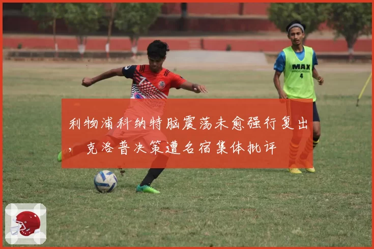 利物浦科纳特脑震荡未愈强行复出，克洛普决策遭名宿集体批评