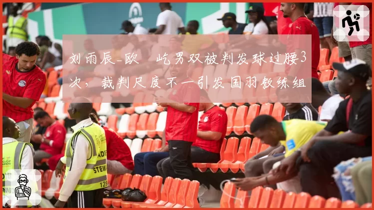 刘雨辰_欧烜屹男双被判发球过腰3次,裁判尺度不一引发国羽教练组抗议
