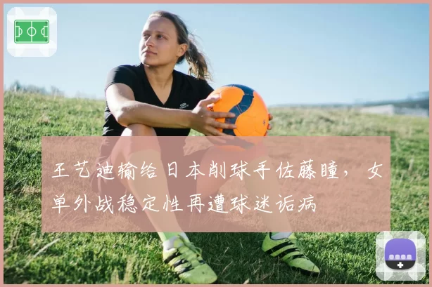王艺迪输给日本削球手佐藤瞳，女单外战稳定性再遭球迷诟病