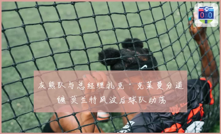 灰熊队与总经理扎克·克莱曼分道扬镳 莫兰特风波后球队动荡