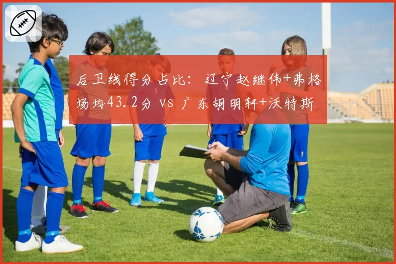 后卫线得分占比：辽宁赵继伟+弗格场均43.2分 vs 广东胡明轩+沃特斯仅31.5分