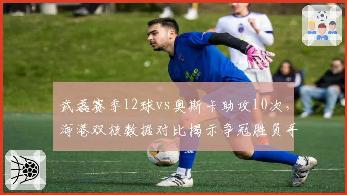 武磊赛季12球vs奥斯卡助攻10次，海港双核数据对比揭示争冠胜负手