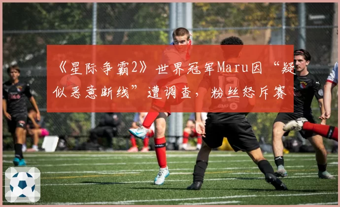 《星际争霸2》世界冠军Maru因“疑似恶意断线”遭调查，粉丝怒斥赛制漏洞