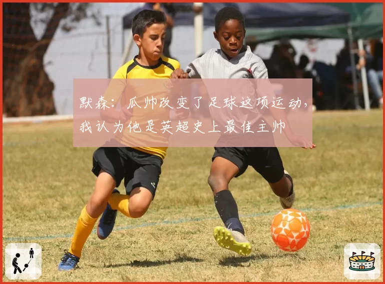 默森:瓜帅改变了足球这项运动,我认为他是英超史上最佳主帅