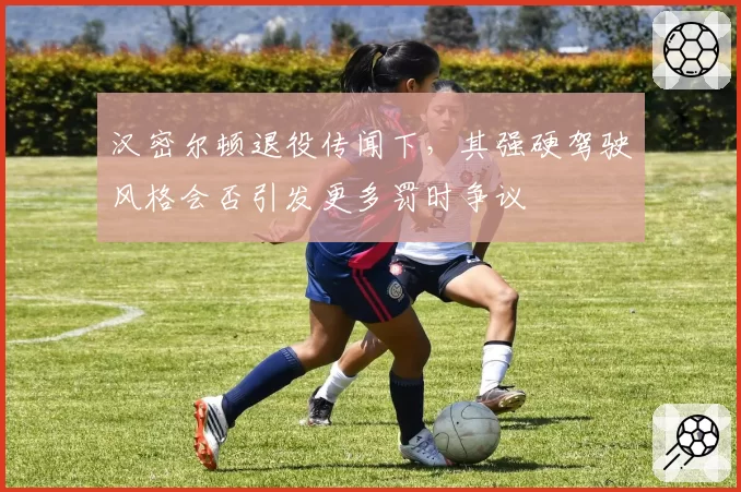 汉密尔顿退役传闻下，其强硬驾驶风格会否引发更多罚时争议