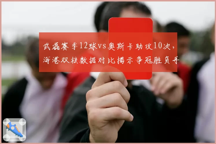 武磊赛季12球vs奥斯卡助攻10次，海港双核数据对比揭示争冠胜负手