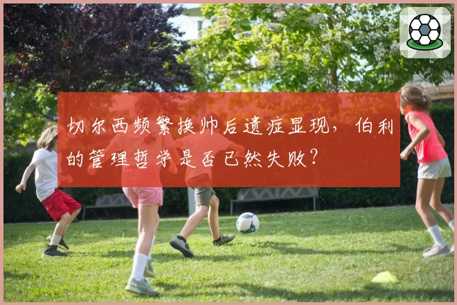 切尔西频繁换帅后遗症显现,伯利的管理哲学是否已然失败?