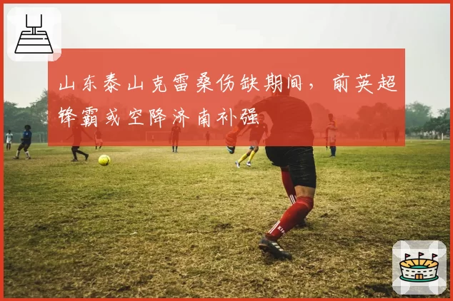 山东泰山克雷桑伤缺期间，前英超锋霸或空降济南补强