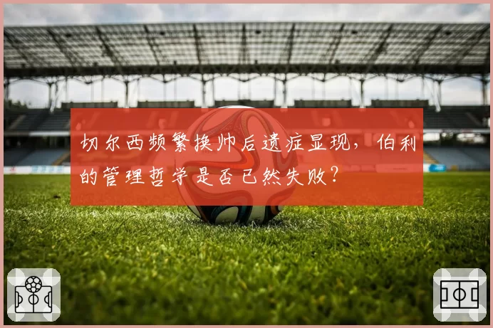 切尔西频繁换帅后遗症显现,伯利的管理哲学是否已然失败?