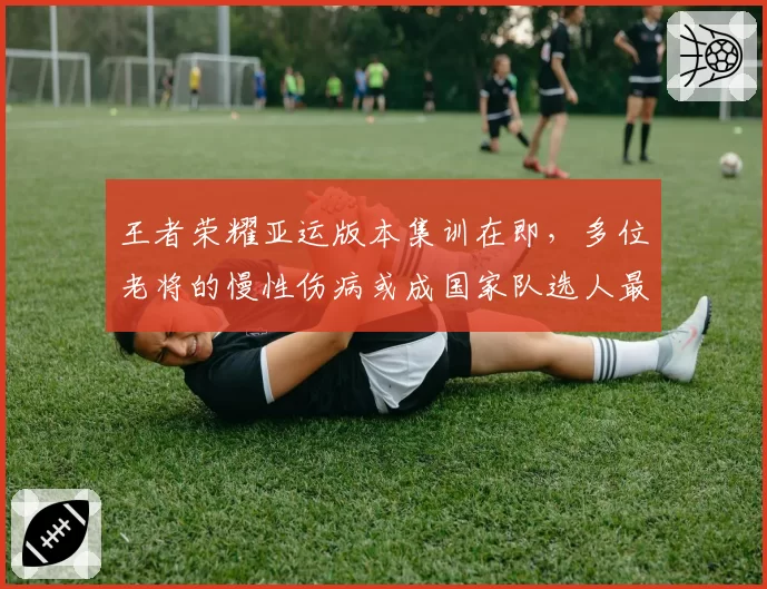 王者荣耀亚运版本集训在即,多位老将的慢性伤病或成国家队选人最大变数