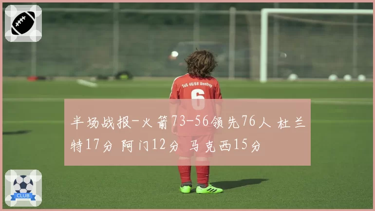 半场战报-火箭73-56领先76人 杜兰特17分 阿门12分 马克西15分