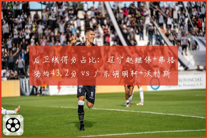 后卫线得分占比:辽宁赵继伟+弗格场均43.2分 vs 广东胡明轩+沃特斯仅31.5分